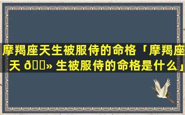 摩羯座天生被服侍的命格「摩羯座天 🌻 生被服侍的命格是什么」